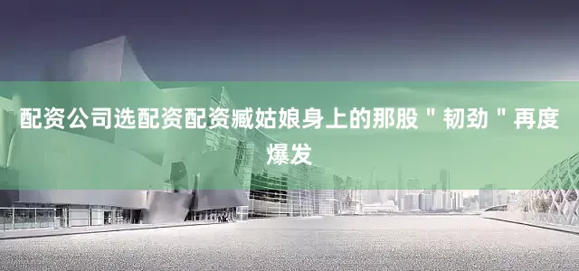 配资公司选配资配资臧姑娘身上的那股＂韧劲＂再度爆发