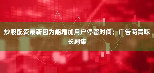 炒股配资最新因为能增加用户停留时间；广告商青睐长剧集