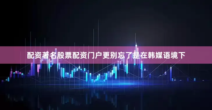 配资著名股票配资门户更别忘了是在韩媒语境下