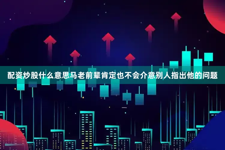配资炒股什么意思马老前辈肯定也不会介意别人指出他的问题