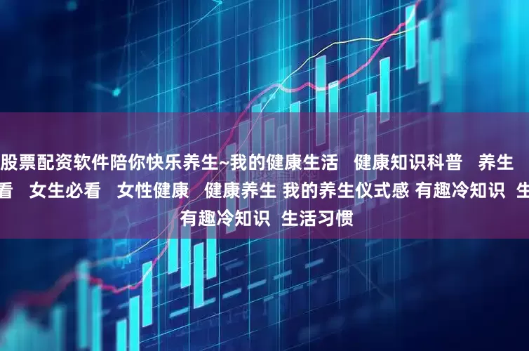 股票配资软件陪你快乐养生~﻿我的健康生活﻿   ﻿健康知识科普﻿   ﻿养生﻿    ﻿男生必看﻿   ﻿女生必看﻿   ﻿女性健康﻿   ﻿健康养生﻿ ﻿我的养生仪式感﻿ ﻿有趣冷知识﻿  ﻿生活习惯﻿