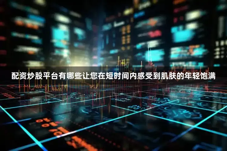 配资炒股平台有哪些让您在短时间内感受到肌肤的年轻饱满
