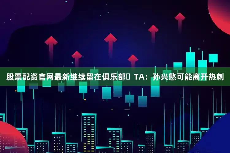 股票配资官网最新继续留在俱乐部⚽TA：孙兴慜可能离开热刺