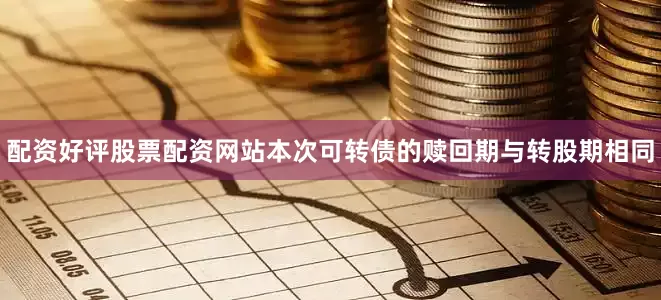 配资好评股票配资网站本次可转债的赎回期与转股期相同