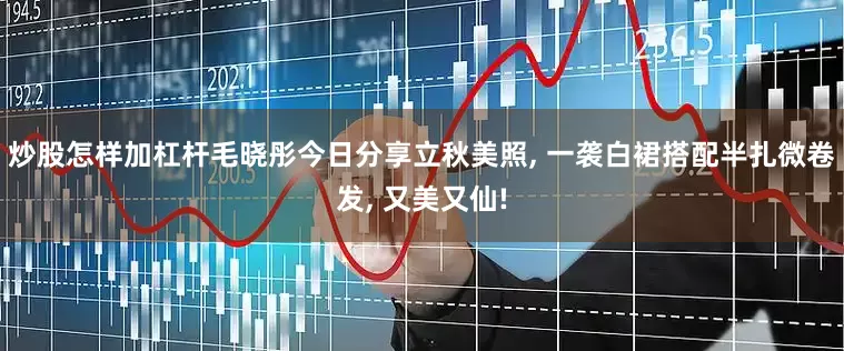 炒股怎样加杠杆毛晓彤今日分享立秋美照, 一袭白裙搭配半扎微卷发, 又美又仙!