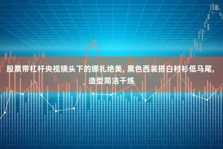 股票带杠杆央视镜头下的娜扎绝美, 黑色西装搭白衬衫低马尾, 造型简洁干练